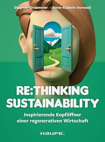 Re:thinking Sustainability: Inspirierende Kopföffner einer regenerativen Wirtschaft. Nachhaltigkeit weiter entwickeln, Transformation anstoßen, ... Verantwortung übernehmen (Haufe Fachbuch)